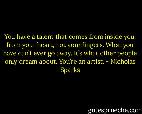 You have a talent that comes from inside you, from your heart, not your fingers. What you have can’t ever go away. It’s what other people only dream about. You’re an artist. - Nicholas Sparks