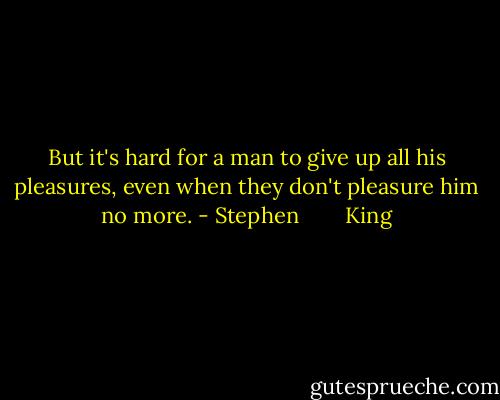But it's hard for a man to give up all his pleasures, even when they don't pleasure him no more. - Stephen        King