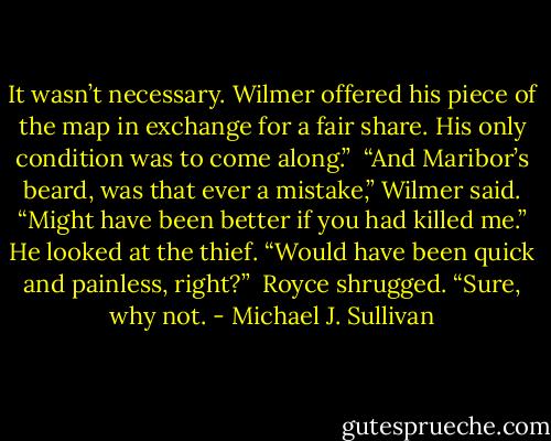 It wasn’t necessary. Wilmer offered his piece of the map in exchange for a fair share. His only condition was to come along.”<br /><br />“And Maribor’s beard, was that ever a mistake,” Wilmer said. “Might have been better if you had killed me.” He looked at the thief. “Would have been quick and painless, right?”<br /><br />Royce shrugged. “Sure, why not. - Michael J. Sullivan