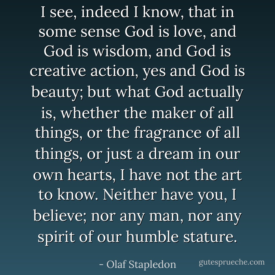 I see, indeed I know, that in some sense God is love, and God is wisdom, and God is creative action, yes and God is beauty; but what God actually is, whether the maker of all things, or the fragrance of all things, or just a dream in our own hearts, I have not the art to know. Neither have you, I believe; nor any man, nor any spirit of our humble stature. - Olaf Stapledon