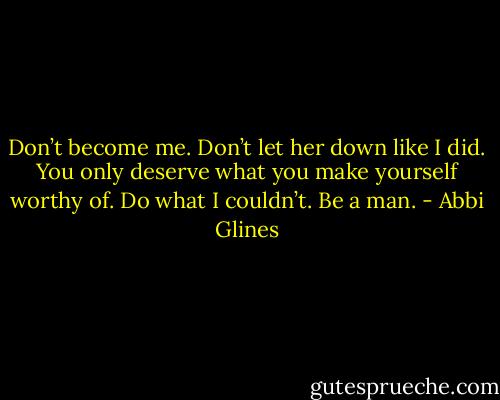 Don’t become me. Don’t let her down like I did. You only deserve what you make yourself worthy of. Do what I couldn’t. Be a man. - Abbi Glines