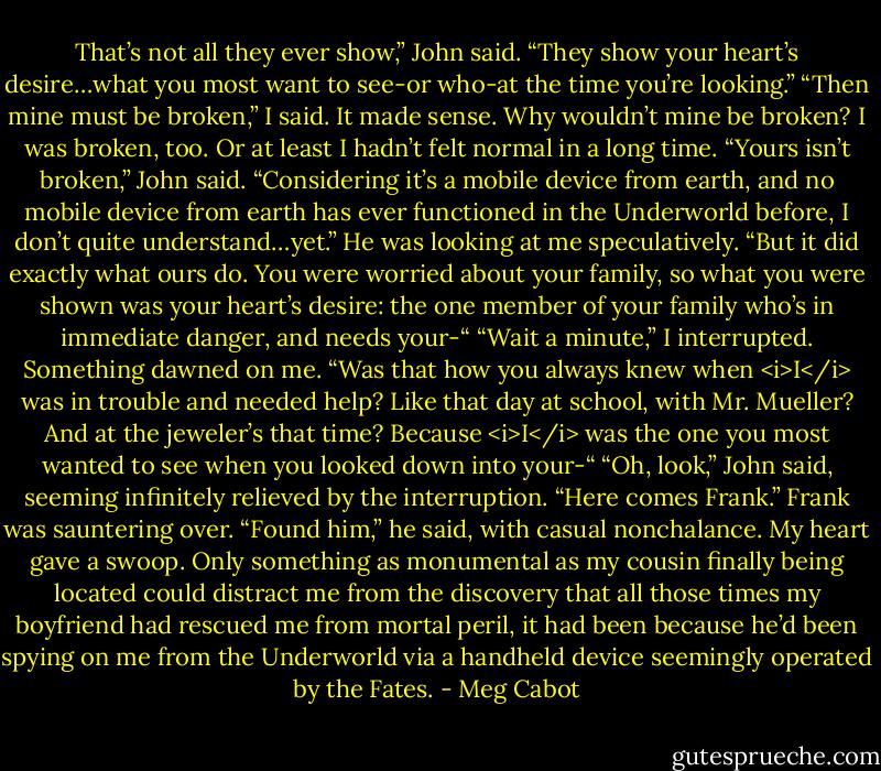 That’s not all they ever show,” John said. “They show your heart’s desire…what you most want to see-or who-at the time you’re looking.”<br />“Then mine must be broken,” I said. It made sense. Why wouldn’t mine be broken? I was broken, too. Or at least I hadn’t felt normal in a long time.<br />“Yours isn’t broken,” John said. “Considering it’s a mobile device from earth, and no mobile device from earth has ever functioned in the Underworld before, I don’t quite understand…yet.” He was looking at me speculatively. “But it did exactly what ours do. You were worried about your family, so what you were shown was your heart’s desire: the one member of your family who’s in immediate danger, and needs your-“<br />“Wait a minute,” I interrupted. Something dawned on me. “Was that how you always knew when <i>I</i> was in trouble and needed help? Like that day at school, with Mr. Mueller? And at the jeweler’s that time? Because <i>I</i> was the one you most wanted to see when you looked down into your-“<br />“Oh, look,” John said, seeming infinitely relieved by the interruption. “Here comes Frank.”<br />Frank was sauntering over. “Found him,” he said, with casual nonchalance.<br />My heart gave a swoop. Only something as monumental as my cousin finally being located could distract me from the discovery that all those times my boyfriend had rescued me from mortal peril, it had been because he’d been spying on me from the Underworld via a handheld device seemingly operated by the Fates. - Meg Cabot