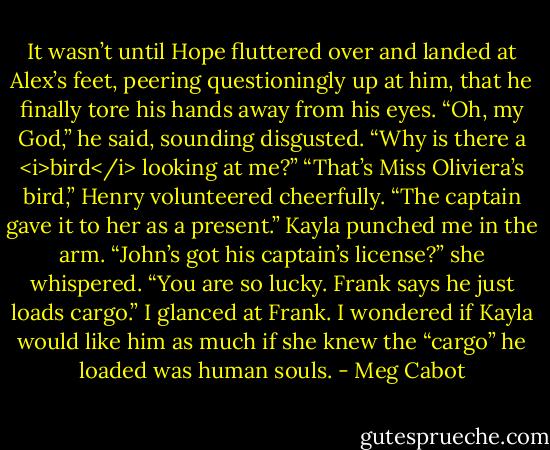 It wasn’t until Hope fluttered over and landed at Alex’s feet, peering questioningly up at him, that he finally tore his hands away from his eyes.<br />“Oh, my God,” he said, sounding disgusted. “Why is there a <i>bird</i> looking at me?”<br />“That’s Miss Oliviera’s bird,” Henry volunteered cheerfully. “The captain gave it to her as a present.”<br />Kayla punched me in the arm. “John’s got his captain’s license?” she whispered. “You are so lucky. Frank says he just loads cargo.”<br />I glanced at Frank. I wondered if Kayla would like him as much if she knew the “cargo” he loaded was human souls. - Meg Cabot