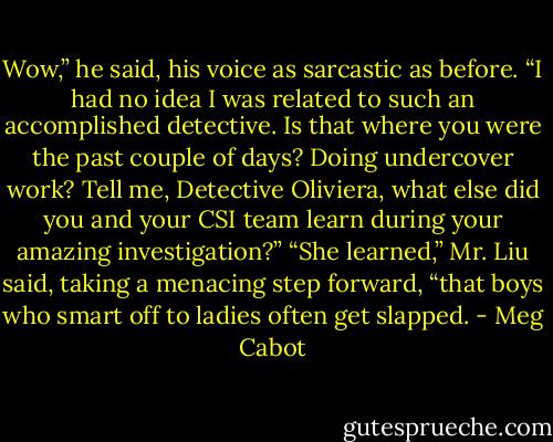 Wow,” he said, his voice as sarcastic as before. “I had no idea I was related to such an accomplished detective. Is that where you were the past couple of days? Doing undercover work? Tell me, Detective Oliviera, what else did you and your CSI team learn during your amazing investigation?”<br />“She learned,” Mr. Liu said, taking a menacing step forward, “that boys who smart off to ladies often get slapped. - Meg Cabot