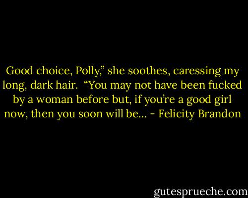Good choice, Polly,” she soothes, caressing my long, dark hair.<br /><br />“You may not have been fucked by a woman before but, if you’re a good girl now, then you soon will be… - Felicity Brandon