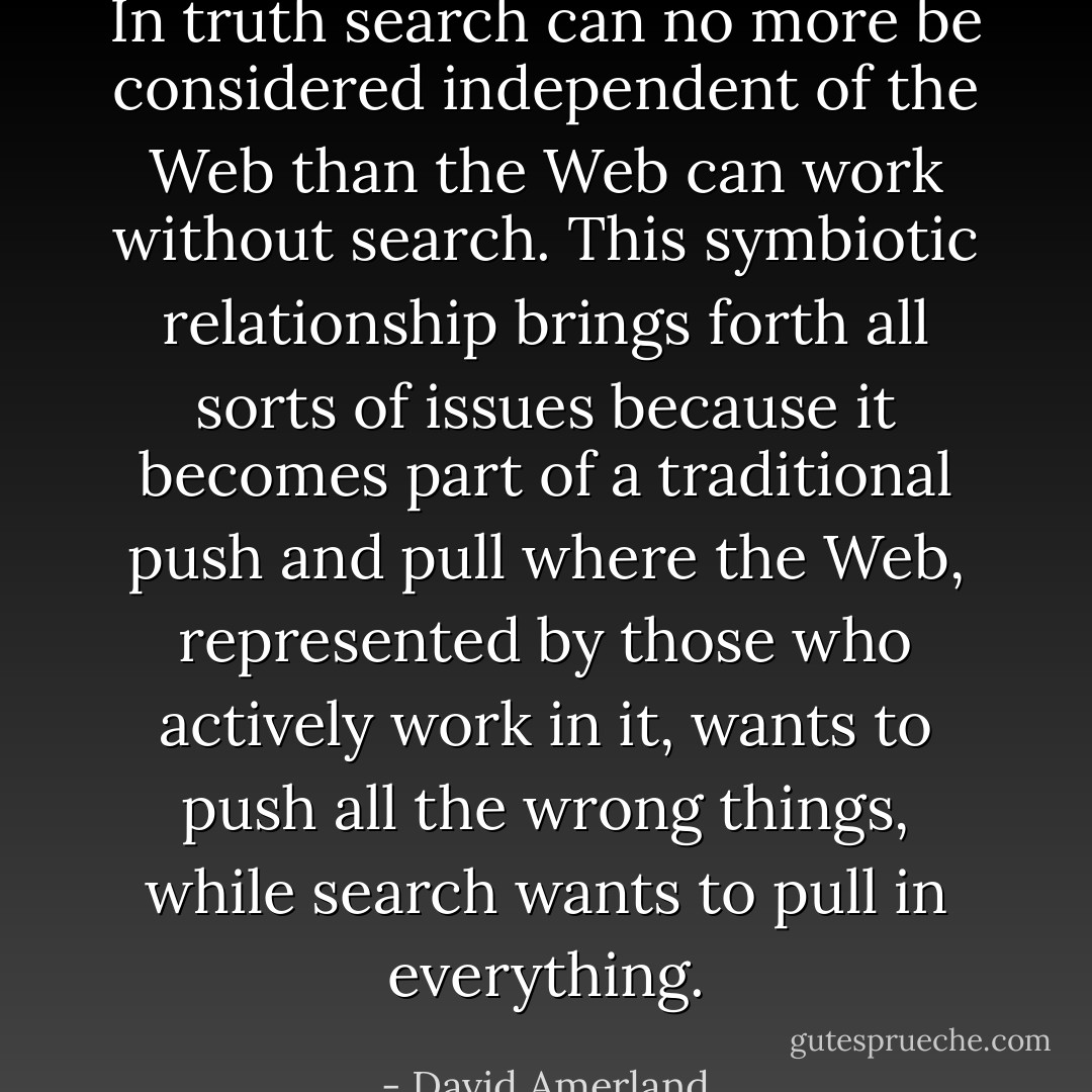 In truth search can no more be considered independent of the Web than the Web can work without search. This symbiotic relationship brings forth all sorts of issues because it becomes part of a traditional push and pull where the Web, represented by those who actively work in it, wants to push all the wrong things, while search wants to pull in everything. - David Amerland