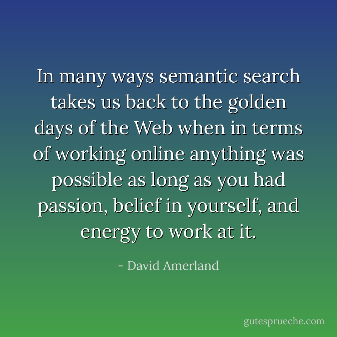 In many ways semantic search takes us back to the golden days of the Web when in terms of working online anything was possible as long as you had passion, belief in yourself, and energy to work at it. - David Amerland