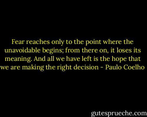 Fear reaches only to the point where the unavoidable begins; from there on, it loses its meaning. And all we have left is the hope that we are making the right decision - Paulo Coelho