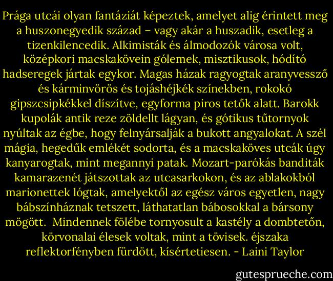 Prága utcái olyan fantáziát képeztek, amelyet alig érintett meg a huszonegyedik század – vagy akár a huszadik, esetleg a tizenkilencedik. Alkimisták és álmodozók városa volt, középkori macskakövein gólemek, misztikusok, hódító hadseregek jártak egykor. Magas házak ragyogtak aranyvessző és kárminvörös és tojáshéjkék színekben, rokokó gipszcsipkékkel díszítve, egyforma piros tetők alatt. Barokk kupolák antik reze zöldellt lágyan, és gótikus tűtornyok nyúltak az égbe, hogy felnyársalják a bukott angyalokat. A szél mágia, hegedűk emlékét sodorta, és a macskaköves utcák úgy kanyarogtak, mint megannyi patak. Mozart-parókás banditák kamarazenét játszottak az utcasarkokon, és az ablakokból marionettek lógtak, amelyektől az egész város egyetlen, nagy bábszínháznak tetszett, láthatatlan bábosokkal a bársony mögött. <br />Mindennek fölébe tornyosult a kastély a dombtetőn, körvonalai élesek voltak, mint a tövisek. éjszaka reflektorfényben fürdött, kísértetiesen. - Laini Taylor