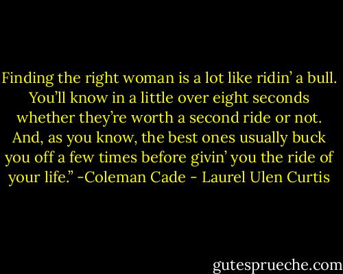Finding the right woman is a lot like ridin’ a bull. You’ll know in a little over eight seconds whether they’re worth a second ride or not. And, as you know, the best ones usually buck you off a few times before givin’ you the ride of your life.”<br />-Coleman Cade - Laurel Ulen Curtis