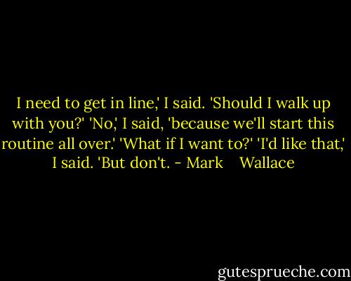 I need to get in line,' I said.<br />'Should I walk up with you?'<br />'No,' I said, 'because we'll start this routine all over.'<br />'What if I want to?'<br />'I'd like that,' I said. 'But don't. - Mark    Wallace