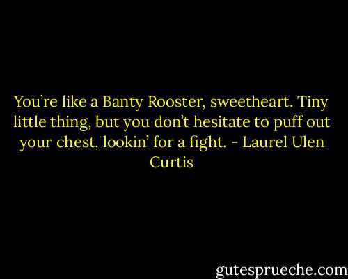 You’re like a Banty Rooster, sweetheart. Tiny little thing, but you don’t hesitate to puff out your chest, lookin’ for a fight. - Laurel Ulen Curtis