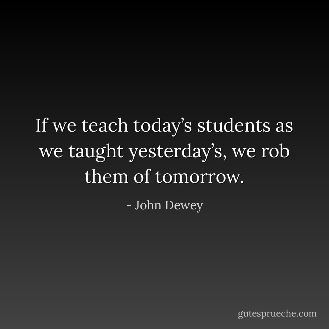 If we teach today’s students as we taught yesterday’s, we rob them of tomorrow. - John Dewey