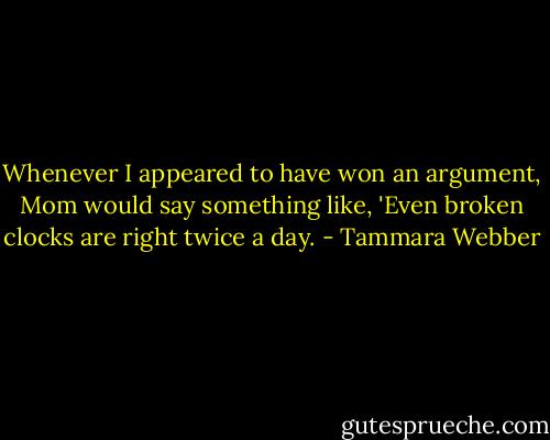 Whenever I appeared to have won an argument, Mom would say something like, 'Even broken clocks are right twice a day. - Tammara Webber