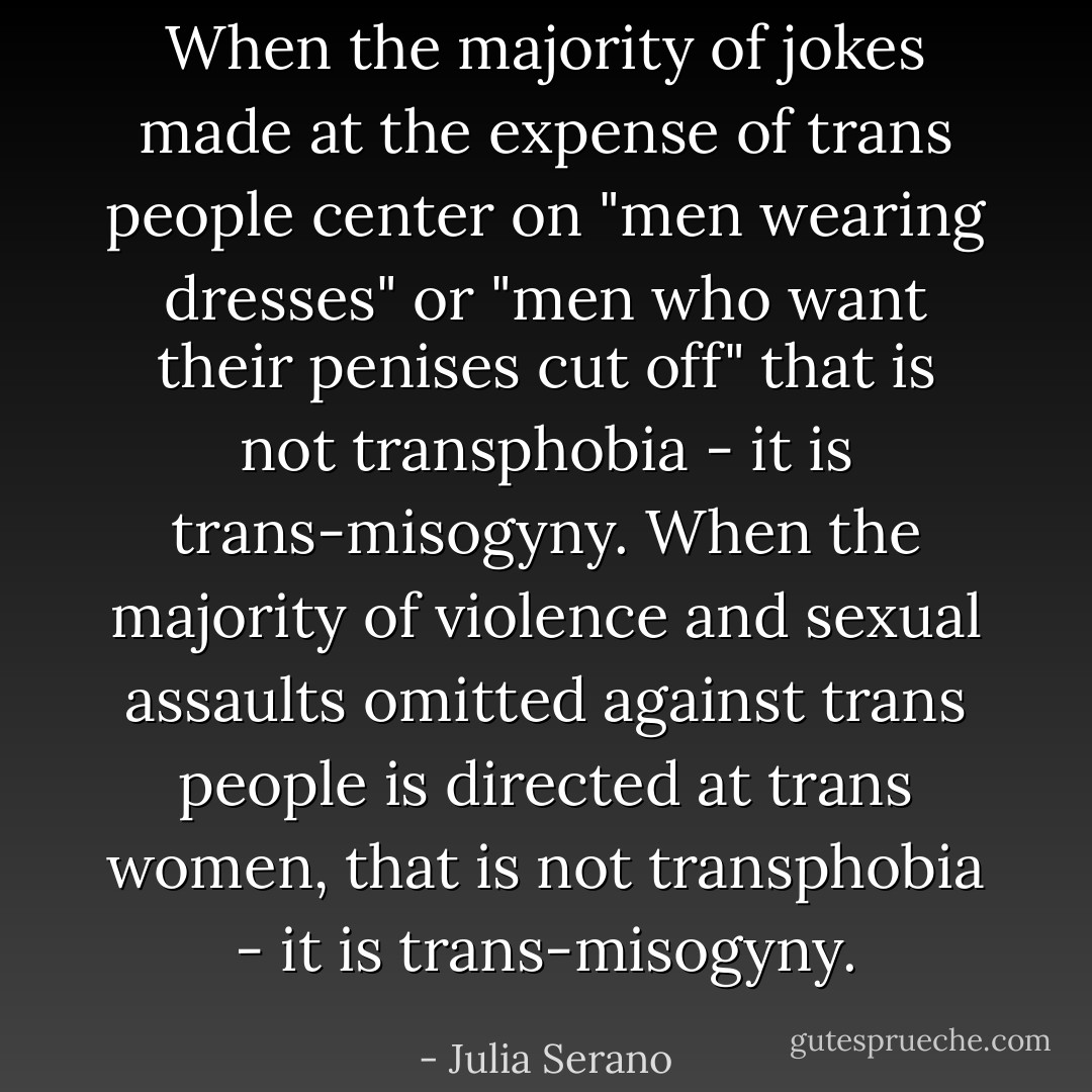 When the majority of jokes made at the expense of trans people center on "men wearing dresses" or "men who want their penises cut off" that is not transphobia - it is trans-misogyny. When the majority of violence and sexual assaults omitted against trans people is directed at trans women, that is not transphobia - it is trans-misogyny. - Julia Serano