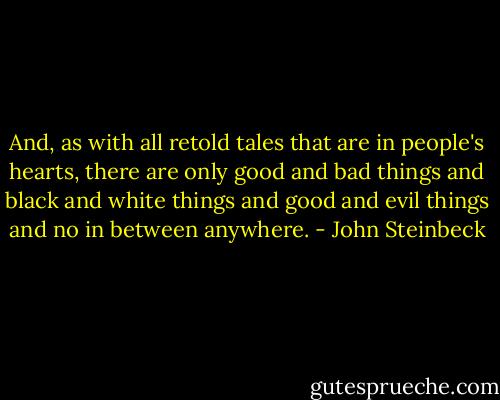 And, as with all retold tales that are in people's hearts, there are only good and bad things and black and white things and good and evil things and no in between anywhere. - John Steinbeck
