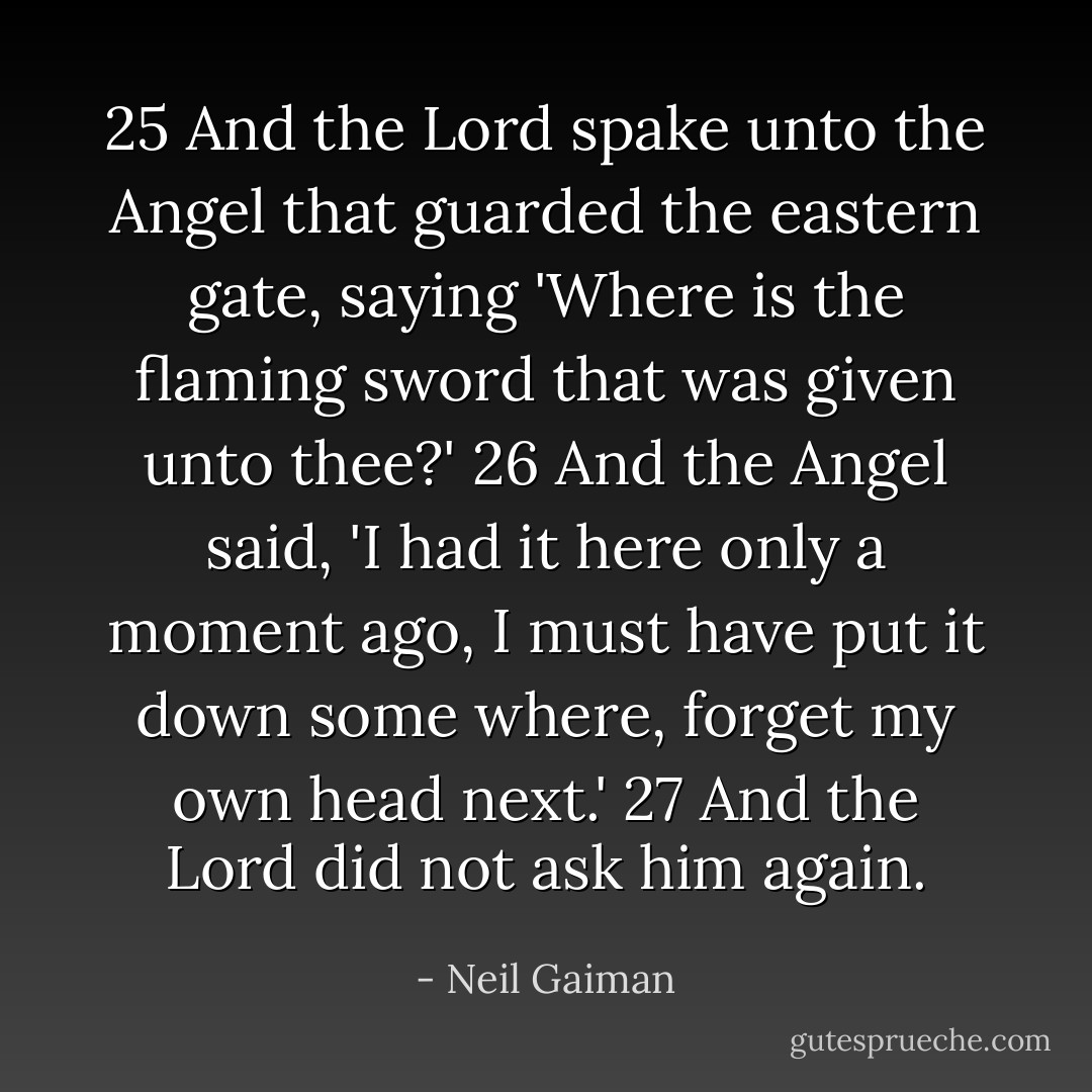 25 And the Lord spake unto the Angel that guarded the eastern gate, saying 'Where is the flaming sword that was given unto thee?'<br />26 And the Angel said, 'I had it here only a moment ago, I must have put it down some where, forget my own head next.'<br />27 And the Lord did not ask him again. - Neil Gaiman