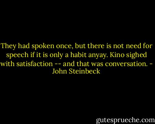 They had spoken once, but there is not need for speech if it is only a habit anyay. Kino sighed with satisfaction -- and that was conversation. - John Steinbeck