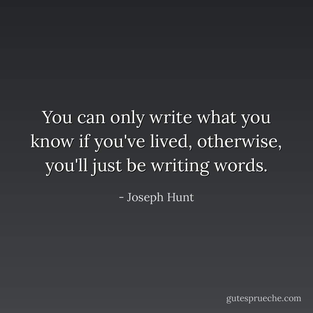 You can only write what you know if you've lived, otherwise, you'll just be writing words. - Joseph Hunt