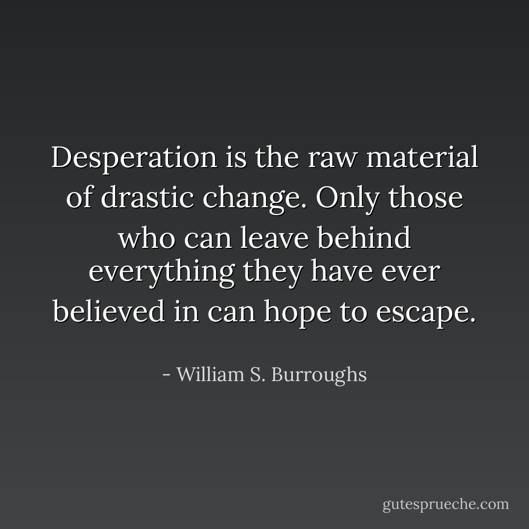 Desperation is the raw material of drastic change. Only those who can leave behind everything they have ever believed in can hope to escape.  - William S. Burroughs