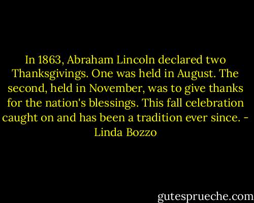 In 1863, Abraham Lincoln declared two Thanksgivings. One was held in August. The second, held in November, was to give thanks for the nation's blessings. This fall celebration caught on and has been a tradition ever since. - Linda Bozzo
