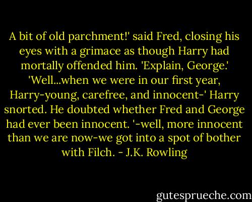 A bit of old parchment!' said Fred, closing his eyes with a grimace as though Harry had mortally offended him. 'Explain, George.'<br />'Well...when we were in our first year, Harry-young, carefree, and innocent-'<br />Harry snorted. He doubted whether Fred and George had ever been innocent.<br />'-well, more innocent than we are now-we got into a spot of bother with Filch. - J.K. Rowling