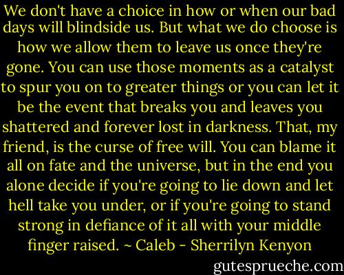 We don't have a choice in how or when our bad days will blindside us. But what we do choose is how we allow them to leave us once they're gone. You can use those moments as a catalyst to spur you on to greater things or you can let it be the event that breaks you and leaves you shattered and forever lost in darkness. That, my friend, is the curse of free will. You can blame it all on fate and the universe, but in the end you alone decide if you're going to lie down and let hell take you under, or if you're going to stand strong in defiance of it all with your middle finger raised.<br />~ Caleb - Sherrilyn Kenyon
