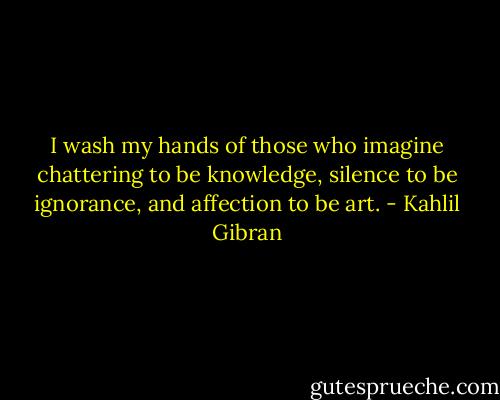 I wash my hands of those who imagine chattering to be knowledge, silence to be ignorance, and affection to be art. - Kahlil Gibran