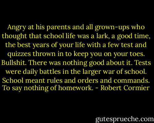 Angry at his parents and all grown-ups who thought that school life was a lark, a good time, the best years of your life with a few test and quizzes thrown in to keep you on your toes. Bullshit. There was nothing good about it. Tests were daily battles in the larger war of school. School meant rules and orders and commands. To say nothing of homework. - Robert Cormier