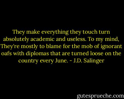 They make everything they touch turn absolutely academic and useless. To my mind, They're mostly to blame for the mob of ignorant oafs with diplomas that are turned loose on the country every June. - J.D. Salinger