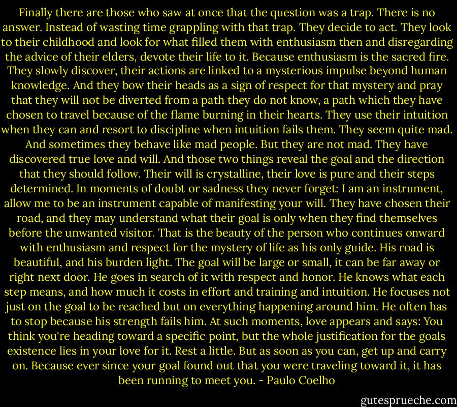 Finally there are those who saw at once that the question was a trap. There is no answer. Instead of wasting time grappling with that trap. They decide to act. They look to their childhood and look for what filled them with enthusiasm then and disregarding the advice of their elders, devote their life to it. Because enthusiasm is the sacred fire. They slowly discover, their actions are linked to a mysterious impulse beyond human knowledge. And they bow their heads as a sign of respect for that mystery and pray that they will not be diverted from a path they do not know, a path which they have chosen to travel because of the flame burning in their hearts. They use their intuition when they can and resort to discipline when intuition fails them. They seem quite mad. And sometimes they behave like mad people. But they are not mad. They have discovered true love and will. And those two things reveal the goal and the direction that they should follow. Their will is crystalline, their love is pure and their steps determined. In moments of doubt or sadness they never forget: I am an instrument, allow me to be an instrument capable of manifesting your will. They have chosen their road, and they may understand what their goal is only when they find themselves before the unwanted visitor. That is the beauty of the person who continues onward with enthusiasm and respect for the mystery of life as his only guide. His road is beautiful, and his burden light. The goal will be large or small, it can be far away or right next door. He goes in search of it with respect and honor. He knows what each step means, and how much it costs in effort and training and intuition. He focuses not just on the goal to be reached but on everything happening around him. He often has to stop because his strength fails him. At such moments, love appears and says: You think you're heading toward a specific point, but the whole justification for the goals existence lies in your love for it. Rest a little. But as soon as you can, get up and carry on. Because ever since your goal found out that you were traveling toward it, it has been running to meet you. - Paulo Coelho
