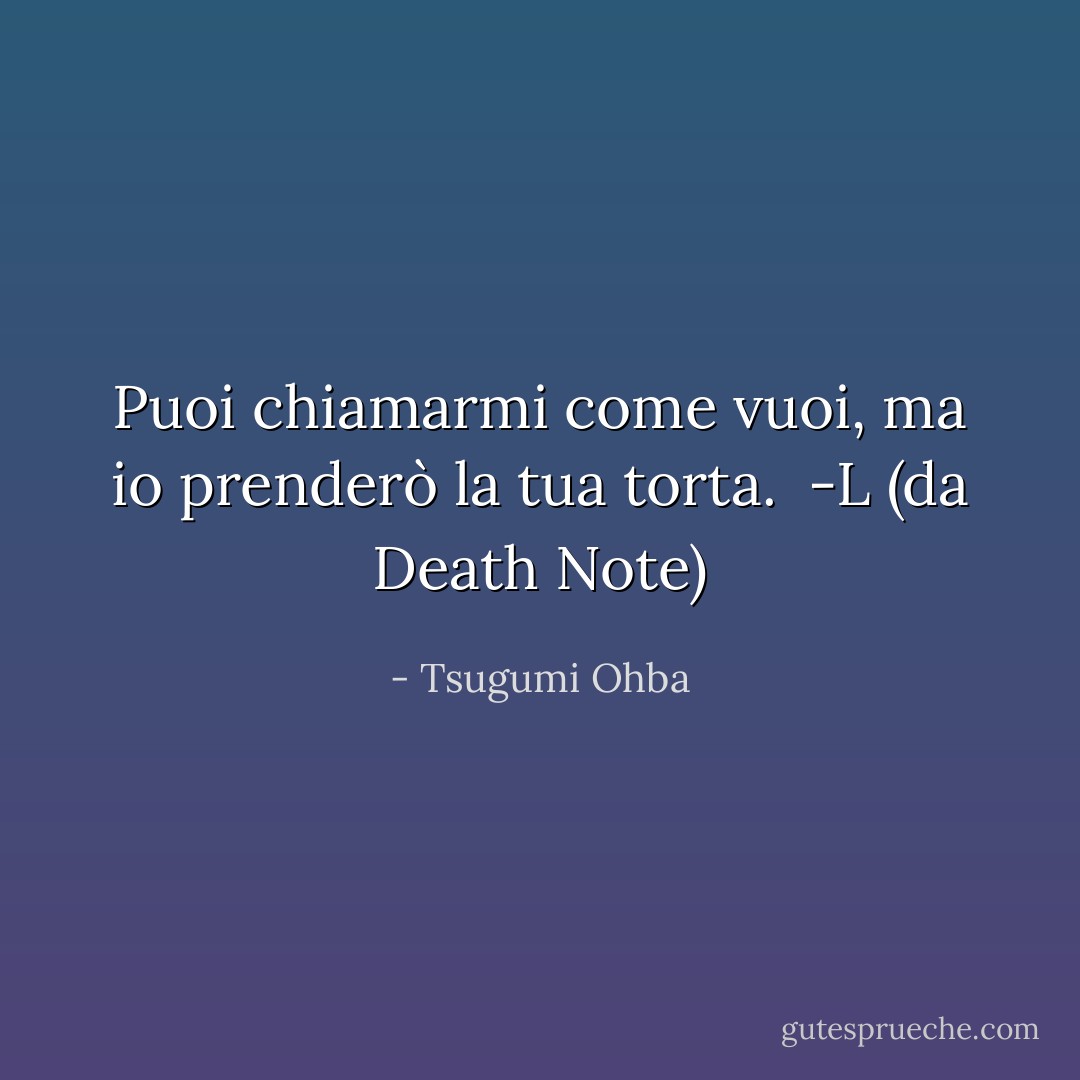Puoi chiamarmi come vuoi, ma io prenderò la tua torta.<br /> -L (da Death Note) - Tsugumi Ohba