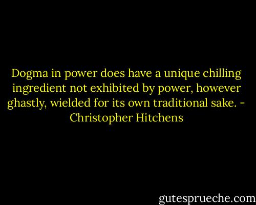 Dogma in power does have a unique chilling ingredient not exhibited by power, however ghastly, wielded for its own traditional sake. - Christopher Hitchens