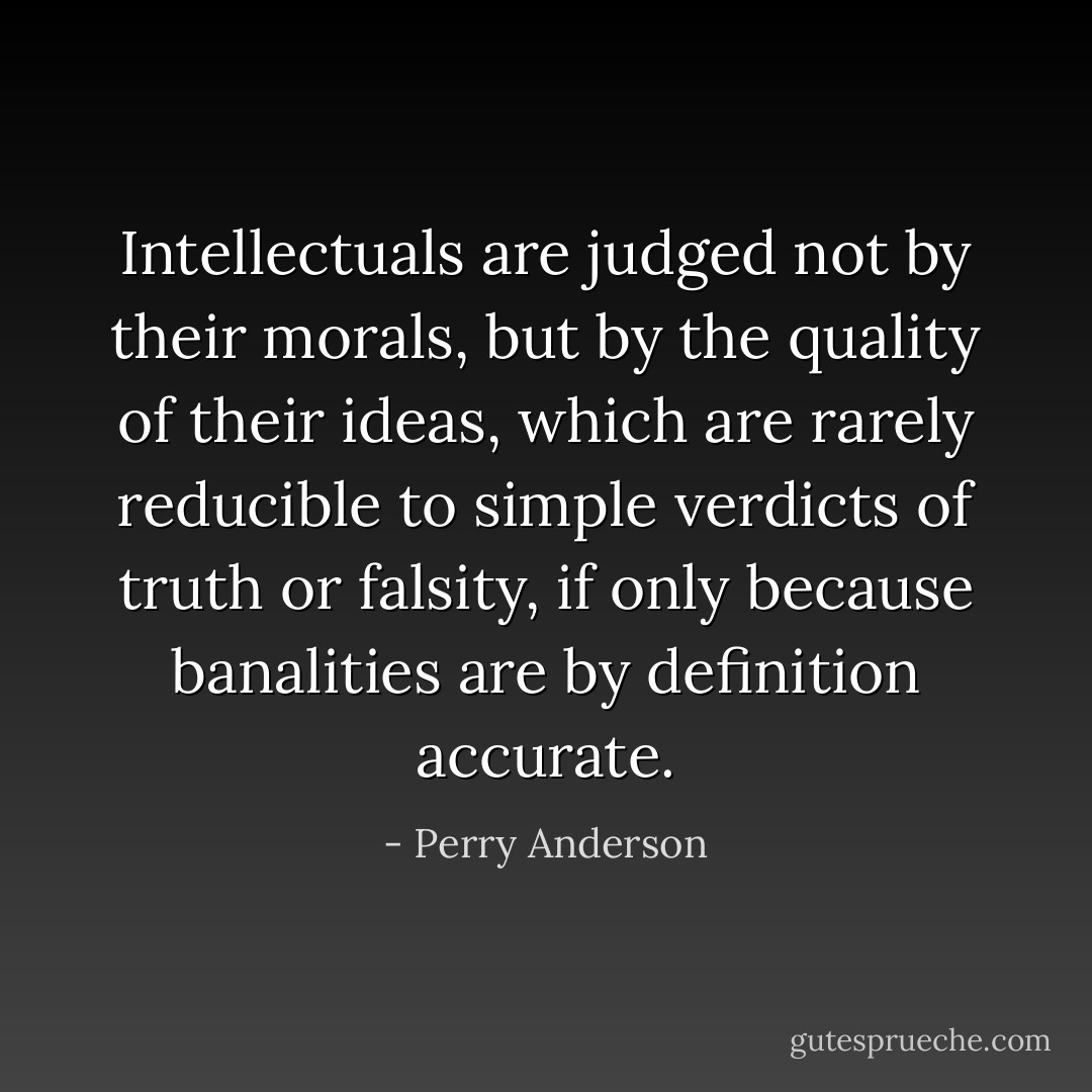 Intellectuals are judged not by their morals, but by the quality of their ideas, which are rarely reducible to simple verdicts of truth or falsity, if only because banalities are by definition accurate. - Perry Anderson