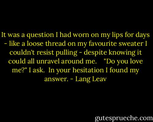 It was a question I had worn on my lips for days - like a loose thread on my favourite sweater I couldn't resist pulling - despite knowing it could all unravel around me. <br /><br /> "Do you love me?" I ask.<br /><br />In your hesitation I found my answer. - Lang Leav
