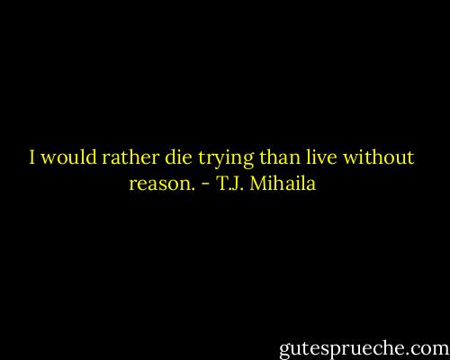I would rather die trying than live without reason. - T.J. Mihaila