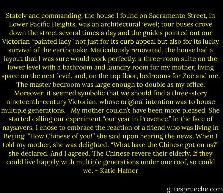 Stately and commanding, the house I found on Sacramento Street, in Lower Pacific Heights, was an architectural jewel; tour buses drove down the street several times a day and the guides pointed out our Victorian “painted lady” not just for its curb appeal but also for its lucky survival of the earthquake. Meticulously renovated, the house had a layout that I was sure would work perfectly: a three-room suite on the lower level with a bathroom and laundry room for my mother, living space on the next level, and, on the top floor, bedrooms for Zoë and me. The master bedroom was large enough to double as my office. Moreover, it seemed symbolic that we should find a three-story nineteenth-century Victorian, whose original intention was to house multiple generations.<br /><br /> My mother couldn’t have been more pleased. She started calling our experiment “our year in Provence.” In the face of naysayers, I chose to embrace the reaction of a friend who was living in Beijing: “How Chinese of you!” she said upon hearing the news. When I told my mother, she was delighted. “What have the Chinese got on us?” she declared. And I agreed. The Chinese revere their elderly. If they could live happily with multiple generations under one roof, so could we. - Katie Hafner