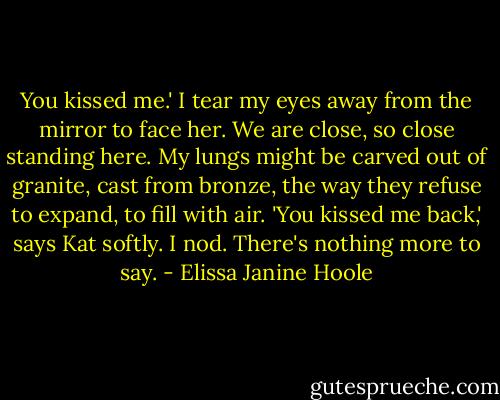 You kissed me.' I tear my eyes away from the mirror to face her. We are close, so close standing here. My lungs might be carved out of granite, cast from bronze, the way they refuse to expand, to fill with air.<br />'You kissed me back,' says Kat softly.<br />I nod. There's nothing more to say. - Elissa Janine Hoole