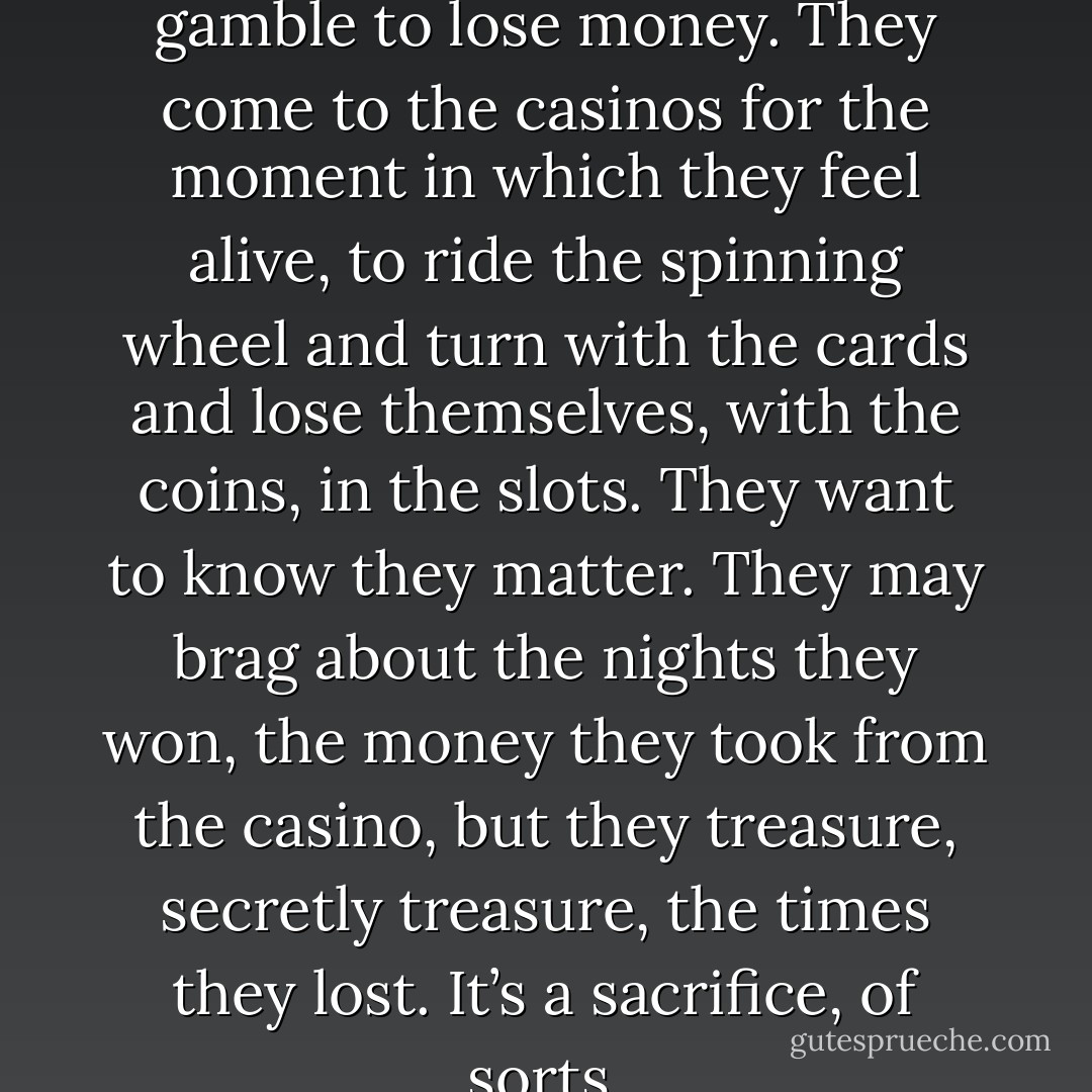 The secret is this: people gamble to lose money. They come to the casinos for the moment in which they feel alive, to ride the spinning wheel and turn with the cards and lose themselves, with the coins, in the slots. They want to know they matter. They may brag about the nights they won, the money they took from the casino, but they treasure, secretly treasure, the times they lost. It’s a sacrifice, of sorts. - Neil Gaiman