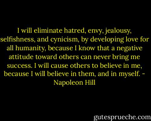 I will eliminate hatred, envy, jealousy, selfishness, and cynicism, by developing love for all humanity, because I know that a negative attitude toward others can never bring me success. I will cause others to believe in me, because I will believe in them, and in myself. - Napoleon Hill