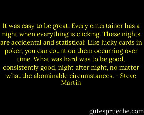 It was easy to be great. Every entertainer has a night when everything is clicking. These nights are accidental and statistical: Like lucky cards in poker, you can count on them occurring over time. What was hard was to be good, consistently good, night after night, no matter what the abominable circumstances. - Steve Martin
