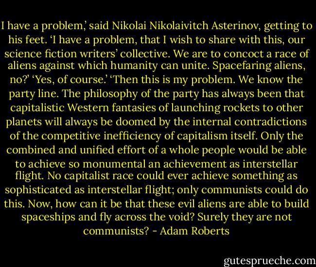 I have a problem,’ said Nikolai Nikolaivitch Asterinov, getting to his feet. ‘I have a problem, that I wish to share with this, our science fiction writers’ collective. We are to concoct a race of aliens against which humanity can unite. Spacefaring aliens, no?’ ‘Yes, of course.’ ‘Then this is my problem. We know the party line. The philosophy of the party has always been that capitalistic Western fantasies of launching rockets to other planets will always be doomed by the internal contradictions of the competitive inefficiency of capitalism itself. Only the combined and unified effort of a whole people would be able to achieve so monumental an achievement as interstellar flight. No capitalist race could ever achieve something as sophisticated as interstellar flight; only communists could do this. Now, how can it be that these evil aliens are able to build spaceships and fly across the void? Surely they are not communists? - Adam Roberts