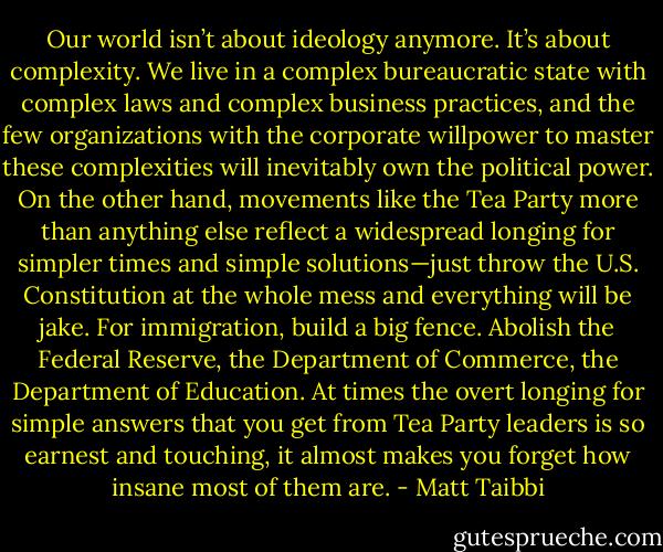 Our world isn’t about ideology anymore. It’s about complexity. We live in a complex bureaucratic state with complex laws and complex business practices, and the few organizations with the corporate willpower to master these complexities will inevitably own the political power. On the other hand, movements like the Tea Party more than anything else reflect a widespread longing for simpler times and simple solutions—just throw the U.S. Constitution at the whole mess and everything will be jake. For immigration, build a big fence. Abolish the Federal Reserve, the Department of Commerce, the Department of Education. At times the overt longing for simple answers that you get from Tea Party leaders is so earnest and touching, it almost makes you forget how insane most of them are. - Matt Taibbi