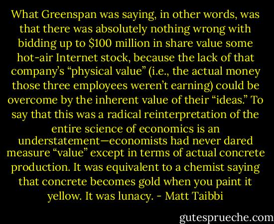 What Greenspan was saying, in other words, was that there was absolutely nothing wrong with bidding up to $100 million in share value some hot-air Internet stock, because the lack of that company’s “physical value” (i.e., the actual money those three employees weren’t earning) could be overcome by the inherent value of their “ideas.” To say that this was a radical reinterpretation of the entire science of economics is an understatement—economists had never dared measure “value” except in terms of actual concrete production. It was equivalent to a chemist saying that concrete becomes gold when you paint it yellow. It was lunacy. - Matt Taibbi
