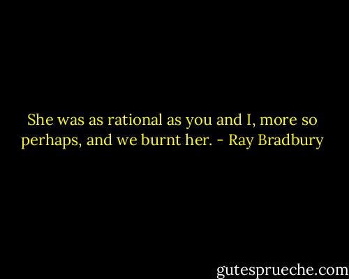 She was as rational as you and I, more so perhaps, and we burnt her. - Ray Bradbury