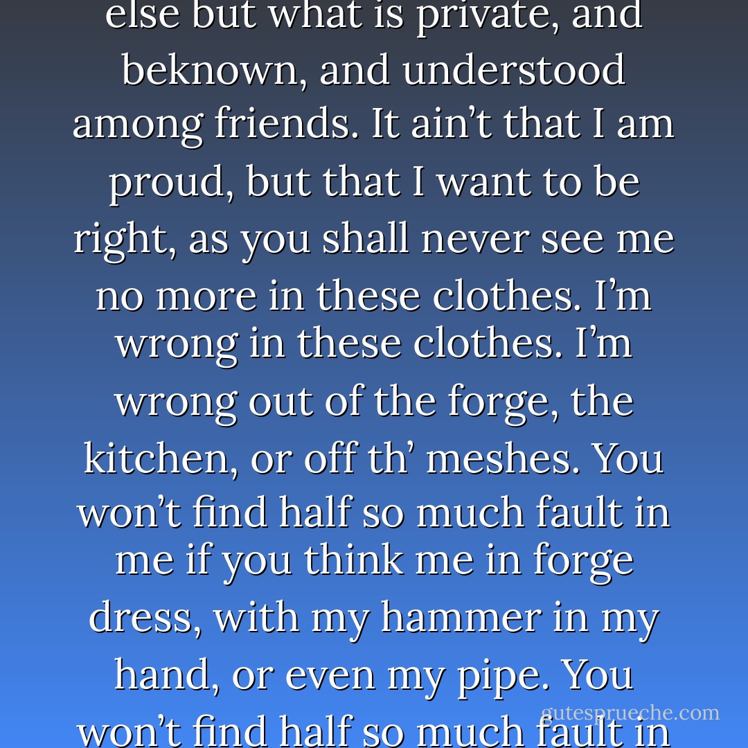 Pip, dear old chap, life is made of ever so many partings welded together, as I may say, and one man’s a blacksmith, and one’s a whitesmith, and one’s a goldsmith, and one’s a coppersmith. Diwisions among such must come, and must be met as they come. If there’s been any fault at all to-day, it’s mine. You and me is not two figures to be together in London; nor yet anywheres else but what is private, and beknown, and understood among friends. It ain’t that I am proud, but that I want to be right, as you shall never see me no more in these clothes. I’m wrong in these clothes. I’m wrong out of the forge, the kitchen, or off th’ meshes. You won’t find half so much fault in me if you think me in forge dress, with my hammer in my hand, or even my pipe. You won’t find half so much fault in me if, supposing as you should ever wish to see me, you come and put your head in at the forge window and see Joe the blacksmith, there, at the old anvil, in the old burnt apron, sticking to the old work. I’m awful dull, but I hope I’ve beat out something nigh the rights of this at last. And so God bless you, dear old Pip, old chap, God bless you! - Charles Dickens