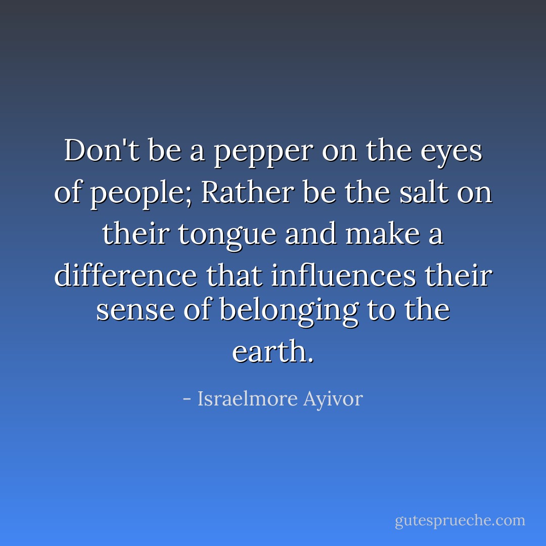 Don't be a pepper on the eyes of people; Rather be the salt on their tongue and make a difference that influences their sense of belonging to the earth. - Israelmore Ayivor
