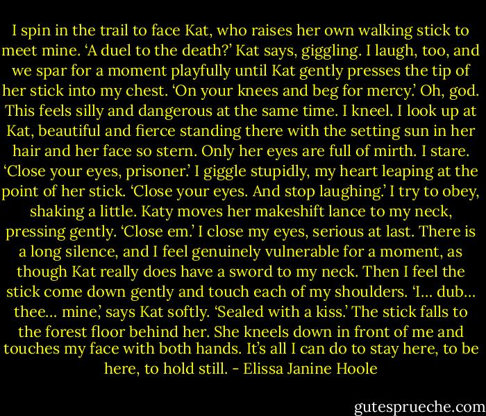 I spin in the trail to face Kat, who raises her own walking stick to meet mine.<br />‘A duel to the death?’ Kat says, giggling.<br />I laugh, too, and we spar for a moment playfully until Kat gently presses the tip of her stick into my chest. ‘On your knees and beg for mercy.’<br />Oh, god. This feels silly and dangerous at the same time. I kneel. I look up at Kat, beautiful and fierce standing there with the setting sun in her hair and her face so stern. Only her eyes are full of mirth. I stare.<br />‘Close your eyes, prisoner.’<br />I giggle stupidly, my heart leaping at the point of her stick.<br />‘Close your eyes. And stop laughing.’<br />I try to obey, shaking a little.<br />Katy moves her makeshift lance to my neck, pressing gently. ‘Close em.’<br />I close my eyes, serious at last. There is a long silence, and I feel genuinely vulnerable for a moment, as though Kat really does have a sword to my neck. Then I feel the stick come down gently and touch each of my shoulders.<br />‘I… dub… thee… mine,’ says Kat softly. ‘Sealed with a kiss.’ The stick falls to the forest floor behind her. She kneels down in front of me and touches my face with both hands. It’s all I can do to stay here, to be here, to hold still. - Elissa Janine Hoole