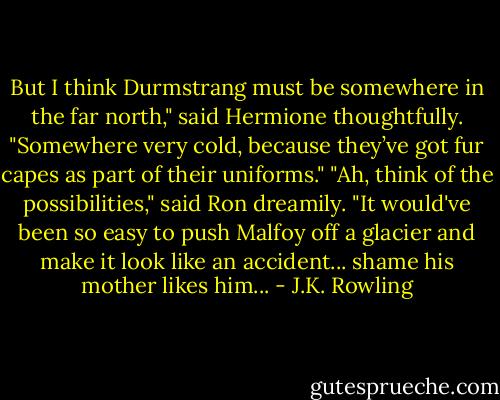 But I think Durmstrang must be somewhere in the far north," said Hermione thoughtfully. "Somewhere very cold, because they’ve got fur capes as part of their uniforms."<br />"Ah, think of the possibilities," said Ron dreamily. "It would've been so easy to push Malfoy off a glacier and make it look like an accident... shame his mother likes him... - J.K. Rowling