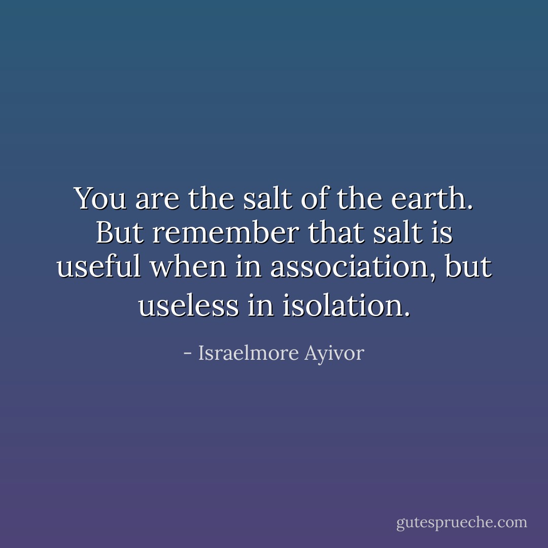 You are the salt of the earth. But remember that salt is useful when in association, but useless in isolation. - Israelmore Ayivor